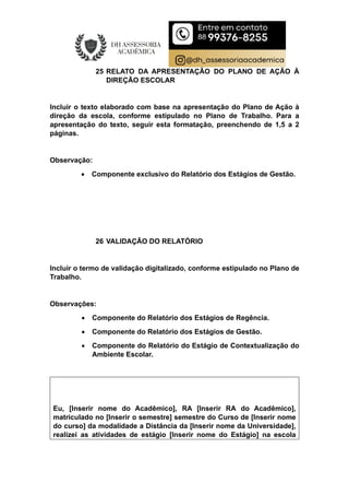 25 RELATO DA APRESENTAÇÃO DO PLANO DE AÇÃO À
DIREÇÃO ESCOLAR
Incluir o texto elaborado com base na apresentação do Plano de Ação à
direção da escola, conforme estipulado no Plano de Trabalho. Para a
apresentação do texto, seguir esta formatação, preenchendo de 1,5 a 2
páginas.
Observação:
 Componente exclusivo do Relatório dos Estágios de Gestão.
26 VALIDAÇÃO DO RELATÓRIO
Incluir o termo de validação digitalizado, conforme estipulado no Plano de
Trabalho.
Observações:
 Componente do Relatório dos Estágios de Regência.
 Componente do Relatório dos Estágios de Gestão.
 Componente do Relatório do Estágio de Contextualização do
Ambiente Escolar.
Eu, [Inserir nome do Acadêmico], RA [Inserir RA do Acadêmico],
matriculado no [Inserir o semestre] semestre do Curso de [Inserir nome
do curso] da modalidade a Distância da [Inserir nome da Universidade],
realizei as atividades de estágio [Inserir nome do Estágio] na escola
 