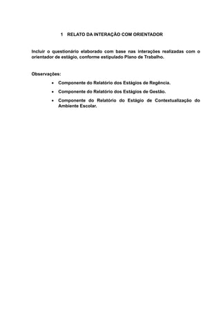 1 RELATO DA INTERAÇÃO COM ORIENTADOR
Incluir o questionário elaborado com base nas interações realizadas com o
orientador de estágio, conforme estipulado Plano de Trabalho.
Observações:
 Componente do Relatório dos Estágios de Regência.
 Componente do Relatório dos Estágios de Gestão.
 Componente do Relatório do Estágio de Contextualização do
Ambiente Escolar.
 