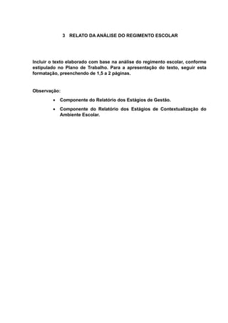 3 RELATO DA ANÁLISE DO REGIMENTO ESCOLAR
Incluir o texto elaborado com base na análise do regimento escolar, conforme
estipulado no Plano de Trabalho. Para a apresentação do texto, seguir esta
formatação, preenchendo de 1,5 a 2 páginas.
Observação:
 Componente do Relatório dos Estágios de Gestão.
 Componente do Relatório dos Estágios de Contextualização do
Ambiente Escolar.
 
