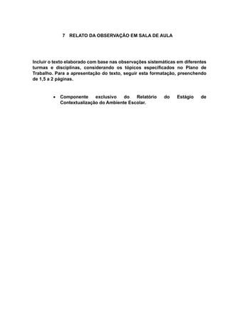 7 RELATO DA OBSERVAÇÃO EM SALA DE AULA
Incluir o texto elaborado com base nas observações sistemáticas em diferentes
turmas e disciplinas, considerando os tópicos especificados no Plano de
Trabalho. Para a apresentação do texto, seguir esta formatação, preenchendo
de 1,5 a 2 páginas.
 Componente exclusivo do Relatório do Estágio de
Contextualização do Ambiente Escolar.
 
