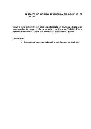 14 RELATO DE REUNIÃO PEDAGÓGICA OU CONSELHO DE
CLASSE
Incluir o texto elaborado com base na participação em reunião pedagógica ou
em conselho de classe, conforme estipulado no Plano de Trabalho. Para a
apresentação do texto, seguir esta formatação, preenchendo 1 página.
Observação:
 Componente exclusivo do Relatório dos Estágios de Regência.
 
