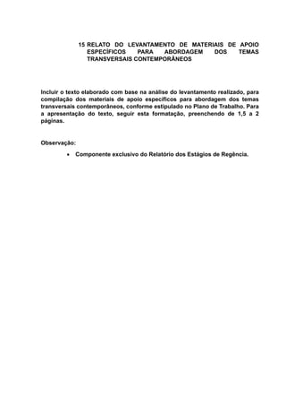 15 RELATO DO LEVANTAMENTO DE MATERIAIS DE APOIO
ESPECÍFICOS PARA ABORDAGEM DOS TEMAS
TRANSVERSAIS CONTEMPORÂNEOS
Incluir o texto elaborado com base na análise do levantamento realizado, para
compilação dos materiais de apoio específicos para abordagem dos temas
transversais contemporâneos, conforme estipulado no Plano de Trabalho. Para
a apresentação do texto, seguir esta formatação, preenchendo de 1,5 a 2
páginas.
Observação:
 Componente exclusivo do Relatório dos Estágios de Regência.
 