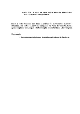 17 RELATO DA ANÁLISE DOS INSTRUMENTOS AVALIATIVOS
UTILIZADOS PELO PROFESSOR
Incluir o texto elaborado com base na análise dos instrumentos avaliativos
utilizados pelo professor, conforme estipulado no Plano de Trabalho. Para a
apresentação do texto, seguir esta formatação, preenchendo de 1,5 a 2 páginas.
Observação:
 Componente exclusivo do Relatório dos Estágios de Regência.
 