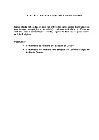 4 RELATO DAS ENTREVISTAS COM A EQUIPE DIRETIVA
Incluir o texto elaborado com base nas entrevistas com a equipe diretiva (diretor,
coordenador pedagógico e secretário), conforme estipulado no Plano de
Trabalho. Para a apresentação do texto, seguir esta formatação, preenchendo
de 1,5 a 2 páginas.
Observação:
 Componente do Relatório dos Estágios de Gestão.
 Componente do Relatório dos Estágios de Contextualização do
Ambiente Escolar.
 