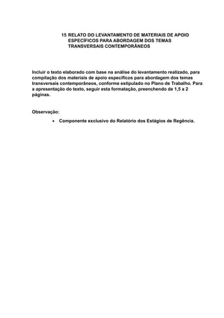 15 RELATO DO LEVANTAMENTO DE MATERIAIS DE APOIO
ESPECÍFICOS PARA ABORDAGEM DOS TEMAS
TRANSVERSAIS CONTEMPORÂNEOS
Incluir o texto elaborado com base na análise do levantamento realizado, para
compilação dos materiais de apoio específicos para abordagem dos temas
transversais contemporâneos, conforme estipulado no Plano de Trabalho. Para
a apresentação do texto, seguir esta formatação, preenchendo de 1,5 a 2
páginas.
Observação:
 Componente exclusivo do Relatório dos Estágios de Regência.
 