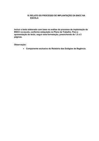 16 RELATO DO PROCESSO DE IMPLANTAÇÃO DA BNCC NA
ESCOLA
Incluir o texto elaborado com base na análise do processo de implantação da
BNCC na escola, conforme estipulado no Plano de Trabalho. Para a
apresentação do texto, seguir esta formatação, preenchendo de 1,5 a 2
páginas.
Observação:
 Componente exclusivo do Relatório dos Estágios de Regência.
 