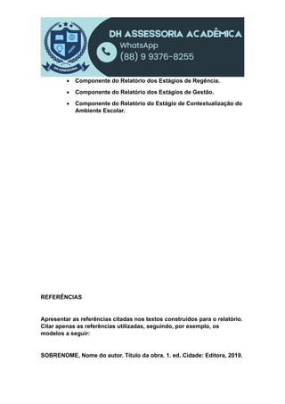  Componente do Relatório dos Estágios de Regência.
 Componente do Relatório dos Estágios de Gestão.
 Componente do Relatório do Estágio de Contextualização do
Ambiente Escolar.
REFERÊNCIAS
Apresentar as referências citadas nos textos construídos para o relatório.
Citar apenas as referências utilizadas, seguindo, por exemplo, os
modelos a seguir:
SOBRENOME, Nome do autor. Título da obra. 1. ed. Cidade: Editora, 2019.
 