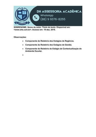 SOBRENOME, Nome do autor. Título do texto. Disponível em:
<www.site.com.br>. Acesso em: 19 dez. 2018.
Observações:
 Componente do Relatório dos Estágios de Regência.
 Componente do Relatório dos Estágios de Gestão.
 Componente do Relatório do Estágio de Contextualização do
Ambiente Escolar.

 