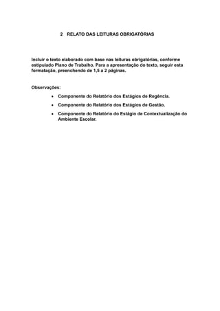 2 RELATO DAS LEITURAS OBRIGATÓRIAS
Incluir o texto elaborado com base nas leituras obrigatórias, conforme
estipulado Plano de Trabalho. Para a apresentação do texto, seguir esta
formatação, preenchendo de 1,5 a 2 páginas.
Observações:
 Componente do Relatório dos Estágios de Regência.
 Componente do Relatório dos Estágios de Gestão.
 Componente do Relatório do Estágio de Contextualização do
Ambiente Escolar.
 