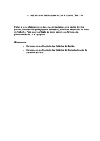 4 RELATO DAS ENTREVISTAS COM A EQUIPE DIRETIVA
Incluir o texto elaborado com base nas entrevistas com a equipe diretiva
(diretor, coordenador pedagógico e secretário), conforme estipulado no Plano
de Trabalho. Para a apresentação do texto, seguir esta formatação,
preenchendo de 1,5 a 2 páginas.
Observação:
 Componente do Relatório dos Estágios de Gestão.
 Componente do Relatório dos Estágios de Contextualização do
Ambiente Escolar.
 