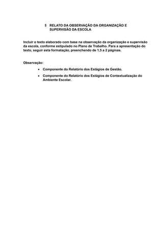 5 RELATO DA OBSERVAÇÃO DA ORGANIZAÇÃO E
SUPERVISÃO DA ESCOLA
Incluir o texto elaborado com base na observação da organização e supervisão
da escola, conforme estipulado no Plano de Trabalho. Para a apresentação do
texto, seguir esta formatação, preenchendo de 1,5 a 2 páginas.
Observação:
 Componente do Relatório dos Estágios de Gestão.
 Componente do Relatório dos Estágios de Contextualização do
Ambiente Escolar.
 