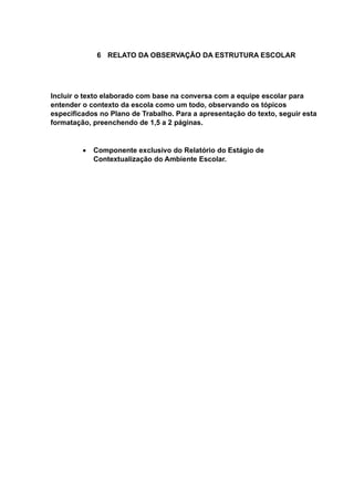 6 RELATO DA OBSERVAÇÃO DA ESTRUTURA ESCOLAR
Incluir o texto elaborado com base na conversa com a equipe escolar para
entender o contexto da escola como um todo, observando os tópicos
especificados no Plano de Trabalho. Para a apresentação do texto, seguir esta
formatação, preenchendo de 1,5 a 2 páginas.
 Componente exclusivo do Relatório do Estágio de
Contextualização do Ambiente Escolar.
 