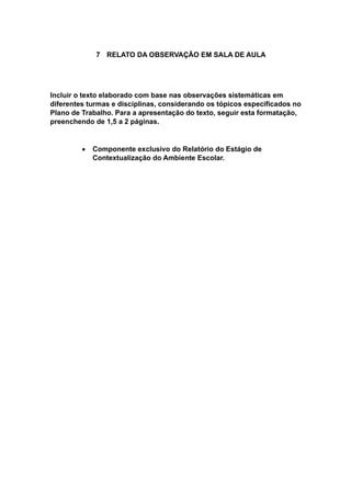 7 RELATO DA OBSERVAÇÃO EM SALA DE AULA
Incluir o texto elaborado com base nas observações sistemáticas em
diferentes turmas e disciplinas, considerando os tópicos especificados no
Plano de Trabalho. Para a apresentação do texto, seguir esta formatação,
preenchendo de 1,5 a 2 páginas.
 Componente exclusivo do Relatório do Estágio de
Contextualização do Ambiente Escolar.
 