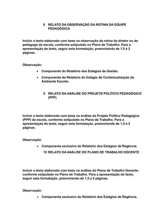 8 RELATO DA OBSERVAÇÃO DA ROTINA DA EQUIPE
PEDAGÓGICA
Incluir o texto elaborado com base na observação da rotina do diretor ou do
pedagogo da escola, conforme estipulado no Plano de Trabalho. Para a
apresentação do texto, seguir esta formatação, preenchendo de 1,5 a 2
páginas.
Observação:
 Componente do Relatório dos Estágios de Gestão.
 Componente do Relatório do Estágio de Contextualização do
Ambiente Escolar.
9 RELATO DA ANÁLISE DO PROJETO POLÍTICO PEDAGÓGICO
(PPP)
Incluir o texto elaborado com base na análise do Projeto Político Pedagógico
(PPP) da escola, conforme estipulado no Plano de Trabalho. Para a
apresentação do texto, seguir esta formatação, preenchendo de 1,5 a 2
páginas.
Observação:
 Componente exclusivo do Relatório dos Estágios de Regência.
10 RELATO DA ANÁLISE DO PLANO DE TRABALHO DOCENTE
Incluir o texto elaborado com base na análise do Plano de Trabalho Docente,
conforme estipulado no Plano de Trabalho. Para a apresentação do texto,
seguir esta formatação, preenchendo de 1,5 a 2 páginas.
Observação:
 Componente exclusivo do Relatório dos Estágios de Regência.
 