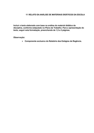 11 RELATO DA ANÁLISE DE MATERIAIS DIDÁTICOS DA ESCOLA
Incluir o texto elaborado com base na análise do material didático da
disciplina, conforme estipulado no Plano de Trabalho. Para a apresentação do
texto, seguir esta formatação, preenchendo de 1,5 a 2 páginas.
Observação:
 Componente exclusivo do Relatório dos Estágios de Regência.
 