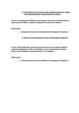 12 PROPOSTA DE ATIVIDADE PARA ABORDAGEM DOS TEMAS
CONTEMPORÂNEOS TRANSVERSAIS DA BNCC
Incluir a proposta de atividade para abordagem dos temas contemporâneos
transversais da BNCC, conforme estipulado no Plano de Trabalho.
Observação:
 Componente exclusivo do Relatório dos Estágios de Regência.
13 RELATO DA ENTREVISTA COM O PROFESSOR REGENTE
Incluir o texto elaborado com base na entrevista com o professor regente,
conforme estipulado no Plano de Trabalho. Para a apresentação do texto,
seguir esta formatação, preenchendo de 1,5 a 2 páginas.
Observação.
 Componente exclusivo do Relatório dos Estágios de Regência.
 