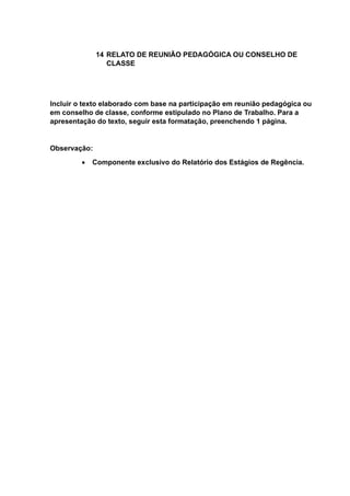 14 RELATO DE REUNIÃO PEDAGÓGICA OU CONSELHO DE
CLASSE
Incluir o texto elaborado com base na participação em reunião pedagógica ou
em conselho de classe, conforme estipulado no Plano de Trabalho. Para a
apresentação do texto, seguir esta formatação, preenchendo 1 página.
Observação:
 Componente exclusivo do Relatório dos Estágios de Regência.
 