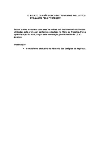 17 RELATO DA ANÁLISE DOS INSTRUMENTOS AVALIATIVOS
UTILIZADOS PELO PROFESSOR
Incluir o texto elaborado com base na análise dos instrumentos avaliativos
utilizados pelo professor, conforme estipulado no Plano de Trabalho. Para a
apresentação do texto, seguir esta formatação, preenchendo de 1,5 a 2
páginas.
Observação:
 Componente exclusivo do Relatório dos Estágios de Regência.
 