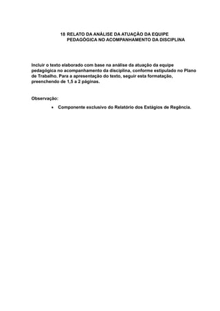 18 RELATO DA ANÁLISE DA ATUAÇÃO DA EQUIPE
PEDAGÓGICA NO ACOMPANHAMENTO DA DISCIPLINA
Incluir o texto elaborado com base na análise da atuação da equipe
pedagógica no acompanhamento da disciplina, conforme estipulado no Plano
de Trabalho. Para a apresentação do texto, seguir esta formatação,
preenchendo de 1,5 a 2 páginas.
Observação:
 Componente exclusivo do Relatório dos Estágios de Regência.
 