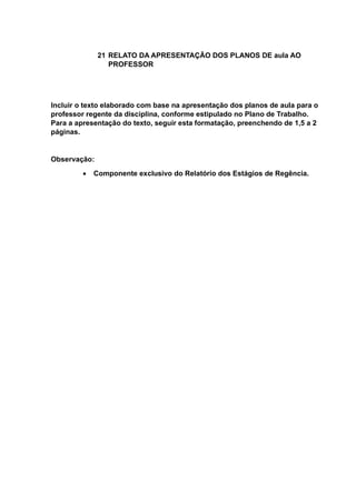 21 RELATO DA APRESENTAÇÃO DOS PLANOS DE aula AO
PROFESSOR
Incluir o texto elaborado com base na apresentação dos planos de aula para o
professor regente da disciplina, conforme estipulado no Plano de Trabalho.
Para a apresentação do texto, seguir esta formatação, preenchendo de 1,5 a 2
páginas.
Observação:
 Componente exclusivo do Relatório dos Estágios de Regência.
 