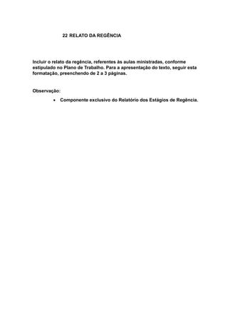22 RELATO DA REGÊNCIA
Incluir o relato da regência, referentes às aulas ministradas, conforme
estipulado no Plano de Trabalho. Para a apresentação do texto, seguir esta
formatação, preenchendo de 2 a 3 páginas.
Observação:
 Componente exclusivo do Relatório dos Estágios de Regência.
 