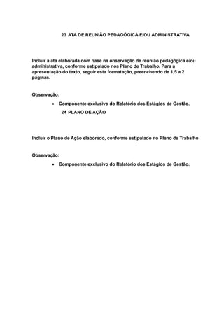 23 ATA DE REUNIÃO PEDAGÓGICA E/OU ADMINISTRATIVA
Incluir a ata elaborada com base na observação de reunião pedagógica e/ou
administrativa, conforme estipulado nos Plano de Trabalho. Para a
apresentação do texto, seguir esta formatação, preenchendo de 1,5 a 2
páginas.
Observação:
 Componente exclusivo do Relatório dos Estágios de Gestão.
24 PLANO DE AÇÃO
Incluir o Plano de Ação elaborado, conforme estipulado no Plano de Trabalho.
Observação:
 Componente exclusivo do Relatório dos Estágios de Gestão.
 