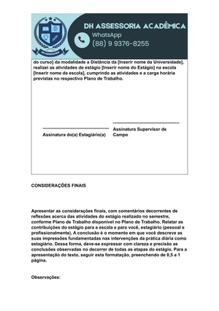 do curso] da modalidade a Distância da [Inserir nome da Universidade],
realizei as atividades de estágio [Inserir nome do Estágio] na escola
[Inserir nome da escola], cumprindo as atividades e a carga horária
previstas no respectivo Plano de Trabalho.
___________________________
Assinatura do(a) Estagiário(a)
___________________________
Assinatura Supervisor de
Campo
CONSIDERAÇÕES FINAIS
Apresentar as considerações finais, com comentários decorrentes de
reflexões acerca das atividades do estágio realizado no semestre,
conforme Plano de Trabalho disponível no Plano de Trabalho. Relatar as
contribuições do estágio para a escola e para você, estagiário (pessoal e
profissionalmente). A conclusão é o momento em que você descreve as
suas impressões fundamentadas nas intervenções da prática diária como
estagiário. Dessa forma, deve-se expressar com clareza e precisão as
conclusões observadas no decorrer de todas as etapas do estágio. Para a
apresentação do texto, seguir esta formatação, preenchendo de 0,5 a 1
página.
Observações:
 