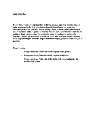 INTRODUÇÃO
Neste item, você deve apresentar, de forma clara, o objetivo do material, ou
seja, a apresentação dos resultados do estágio realizado no semestre,
conforme Plano de Trabalho. Neste espaço, deve constar uma apresentação
dos resultados obtidos pelo acadêmico durante sua experiência no campo de
estágio. Deve conter: o que foi realizado; onde foi realizado; por que foi
realizado; como foi realizado; quando foi realizado; e os resultados obtidos.
Para a apresentação do texto, seguir esta formatação, preenchendo de 0,5 a 1
página.
Observações:
 Componente do Relatório dos Estágios de Regência.
 Componente do Relatório dos Estágios de Gestão.
 Componente do Relatório do Estágio de Contextualização do
Ambiente Escolar.
 