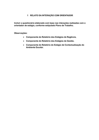 1 RELATO DA INTERAÇÃO COM ORIENTADOR
Incluir o questionário elaborado com base nas interações realizadas com o
orientador de estágio, conforme estipulado Plano de Trabalho.
Observações:
 Componente do Relatório dos Estágios de Regência.
 Componente do Relatório dos Estágios de Gestão.
 Componente do Relatório do Estágio de Contextualização do
Ambiente Escolar.
 