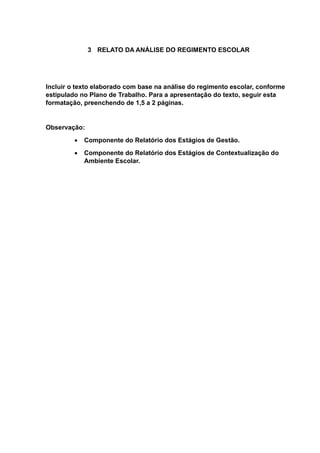 3 RELATO DA ANÁLISE DO REGIMENTO ESCOLAR
Incluir o texto elaborado com base na análise do regimento escolar, conforme
estipulado no Plano de Trabalho. Para a apresentação do texto, seguir esta
formatação, preenchendo de 1,5 a 2 páginas.
Observação:
 Componente do Relatório dos Estágios de Gestão.
 Componente do Relatório dos Estágios de Contextualização do
Ambiente Escolar.
 