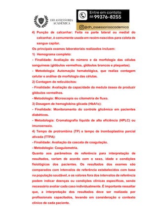 4) Punção de calcanhar: Feita na parte lateral ou medial do
calcanhar, é comumente usada em recém-nascidos para coleta de
sangue capilar.
Os principais exames laboratoriais realizados incluem:
1) Hemograma completo:
- Finalidade: Avaliação do número e da morfologia das células
sanguíneas (glóbulos vermelhos, glóbulos brancos e plaquetas).
- Metodologia: Automação hematológica, que realiza contagem
celular e análise da morfologia das células.
2) Contagem de reticulócitos:
- Finalidade: Avaliação da capacidade da medula óssea de produzir
glóbulos vermelhos.
- Metodologia: Microscopia ou citometria de fluxo.
3) Dosagem de hemoglobina glicada (HbA1c):
- Finalidade: Monitoramento do controle glicêmico em pacientes
diabéticos.
- Metodologia: Cromatografia líquida de alta eficiência (HPLC) ou
imunoensaio.
4) Tempo de protrombina (TP) e tempo de tromboplastina parcial
ativada (TTPA):
- Finalidade: Avaliação da cascata de coagulação.
- Metodologia: Coagulometria.
Quanto aos parâmetros de referência para interpretação de
resultados, variam de acordo com o sexo, idade e condições
fisiológicas dos pacientes. Os resultados dos exames são
comparados com intervalos de referência estabelecidos com base
na população saudável, e os valores fora dos intervalos de referência
podem indicar doenças ou condições clínicas específicas, sendo
necessário avaliar cada caso individualmente. É importante ressaltar
que, a interpretação dos resultados deve ser realizada por
profissionais capacitados, levando em consideração o contexto
clínico de cada paciente.
 