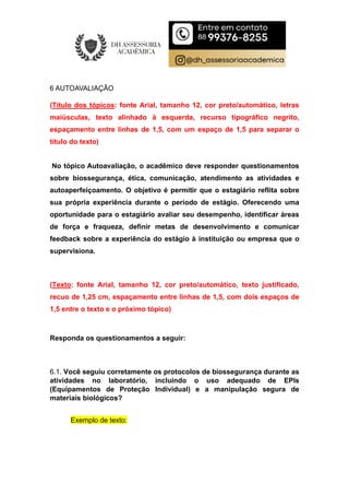 6 AUTOAVALIAÇÃO
(Título dos tópicos: fonte Arial, tamanho 12, cor preto/automático, letras
maiúsculas, texto alinhado à esquerda, recurso tipográfico negrito,
espaçamento entre linhas de 1,5, com um espaço de 1,5 para separar o
título do texto)
No tópico Autoavaliação, o acadêmico deve responder questionamentos
sobre biossegurança, ética, comunicação, atendimento as atividades e
autoaperfeiçoamento. O objetivo é permitir que o estagiário reflita sobre
sua própria experiência durante o período de estágio. Oferecendo uma
oportunidade para o estagiário avaliar seu desempenho, identificar áreas
de força e fraqueza, definir metas de desenvolvimento e comunicar
feedback sobre a experiência do estágio à instituição ou empresa que o
supervisiona.
(Texto: fonte Arial, tamanho 12, cor preto/automático, texto justificado,
recuo de 1,25 cm, espaçamento entre linhas de 1,5, com dois espaços de
1,5 entre o texto e o próximo tópico)
Responda os questionamentos a seguir:
6.1. Você seguiu corretamente os protocolos de biossegurança durante as
atividades no laboratório, incluindo o uso adequado de EPIs
(Equipamentos de Proteção Individual) e a manipulação segura de
materiais biológicos?
Exemplo de texto:
 