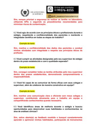Sim, sempre priorizei a segurança ao realizar as tarefas no laboratório,
utilizando EPIs e seguindo os procedimentos recomendados para
minimizar riscos de contaminação.
6.2 Você agiu de acordo com os princípios éticos e profissionais durante o
estágio, respeitando a confidencialidade dos pacientes e mantendo a
integridade científica em todas as etapas do trabalho?
Exemplo de texto:
Sim, mantive a confidencialidade dos dados dos pacientes e conduzi
minhas atividades com integridade e respeito aos princípios éticos da
profissão.
6.3 Você cumprir as atividades designadas pelo seu supervisor de estágio
dentro do prazo estabelecido e com a qualidade esperada?
Exemplo de texto:
Sim, consegui completar todas as tarefas atribuídas pelo meu supervisor
dentro dos prazos estabelecidos, demonstrando comprometimento e
responsabilidade.
6.4 Você foi capaz de se comunicar de forma eficaz com seus colegas e
supervisor, além de colaborar de maneira construtiva em equipe?
Exemplo de texto:
Sim, mantive uma comunicação clara e eficiente com meus colegas e
supervisor, contribuindo ativamente para o trabalho em equipe e
compartilhando conhecimentos quando necessário.
6.5 Você identificou áreas de melhoria durante o estágio e buscou
oportunidades para desenvolver suas habilidades e conhecimentos na
área de análises clínicas?
Sim, estive aberto(a) ao feedback recebido e busquei constantemente
aprender e aprimorar minhas habilidades, participando de treinamentos
 