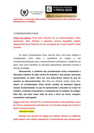 adicionais e buscando informações complementares para melhorar meu
desempenho no estágio.
7 CONSIDERAÇÕES FINAIS
(Título dos tópicos: fonte Arial, tamanho 12, cor preto/automático, letras
maiúsculas, texto alinhado à esquerda, recurso tipográfico negrito,
espaçamento entre linhas de 1,5, com um espaço de 1,5 para separar o título
do texto)
No tópico Considerações finais, deve-se fazer uma breve reflexão e
considerações finais sobre a experiência do estágio e sua
importância/contribuição para o desenvolvimento profissional e acadêmico do
aluno, bem como identificar os principais aprendizados adquiridos durante o
período de estágio.
Basicamente, o conteúdo das considerações finais compreende a
afirmação sintética da ideia central do trabalho e dos pontos relevantes
apresentados no texto. Deve ser uma decorrência natural do que foi
exposto no desenvolvimento. Não deve ser utilizada citação nesse item.
Assim, as considerações finais devem resultar de deduções lógicas
sempre fundamentadas no que foi apresentado e discutido no corpo do
trabalho, contendo comentários e consequências do relatório de estágio.
Este item não deve trazer nada de novo e deve ser breve, enérgico,
consistente e abrangente.
(Texto: fonte Arial, tamanho 12, cor preto/automático, texto justificado, recuo
de 1,25 cm, espaçamento entre linhas de 1,5, com dois espaços de 1,5 entre o
texto e o próximo tópico)
Exemplo de texto:
Durante meu período de estágio em análises clínicas no LabExcel,
pude adquirir uma valiosa experiência e conhecimento que enriqueceram
 