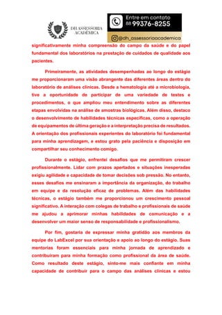 significativamente minha compreensão do campo da saúde e do papel
fundamental dos laboratórios na prestação de cuidados de qualidade aos
pacientes.
Primeiramente, as atividades desempenhadas ao longo do estágio
me proporcionaram uma visão abrangente das diferentes áreas dentro do
laboratório de análises clínicas. Desde a hematologia até a microbiologia,
tive a oportunidade de participar de uma variedade de testes e
procedimentos, o que ampliou meu entendimento sobre as diferentes
etapas envolvidas na análise de amostras biológicas. Além disso, destaco
o desenvolvimento de habilidades técnicas específicas, como a operação
de equipamentos de última geração e a interpretação precisa de resultados.
A orientação dos profissionais experientes do laboratório foi fundamental
para minha aprendizagem, e estou grato pela paciência e disposição em
compartilhar seu conhecimento comigo.
Durante o estágio, enfrentei desafios que me permitiram crescer
profissionalmente. Lidar com prazos apertados e situações inesperadas
exigiu agilidade e capacidade de tomar decisões sob pressão. No entanto,
esses desafios me ensinaram a importância da organização, do trabalho
em equipe e da resolução eficaz de problemas. Além das habilidades
técnicas, o estágio também me proporcionou um crescimento pessoal
significativo. A interação com colegas de trabalho e profissionais de saúde
me ajudou a aprimorar minhas habilidades de comunicação e a
desenvolver um maior senso de responsabilidade e profissionalismo.
Por fim, gostaria de expressar minha gratidão aos membros da
equipe do LabExcel por sua orientação e apoio ao longo do estágio. Suas
mentorias foram essenciais para minha jornada de aprendizado e
contribuíram para minha formação como profissional da área de saúde.
Como resultado deste estágio, sinto-me mais confiante em minha
capacidade de contribuir para o campo das análises clínicas e estou
 