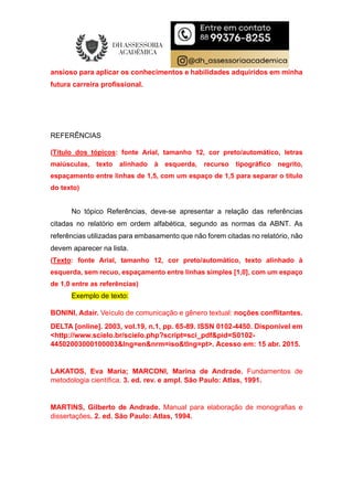 ansioso para aplicar os conhecimentos e habilidades adquiridos em minha
futura carreira profissional.
REFERÊNCIAS
(Título dos tópicos: fonte Arial, tamanho 12, cor preto/automático, letras
maiúsculas, texto alinhado à esquerda, recurso tipográfico negrito,
espaçamento entre linhas de 1,5, com um espaço de 1,5 para separar o título
do texto)
No tópico Referências, deve-se apresentar a relação das referências
citadas no relatório em ordem alfabética, segundo as normas da ABNT. As
referências utilizadas para embasamento que não forem citadas no relatório, não
devem aparecer na lista.
(Texto: fonte Arial, tamanho 12, cor preto/automático, texto alinhado à
esquerda, sem recuo, espaçamento entre linhas simples [1,0], com um espaço
de 1,0 entre as referências)
Exemplo de texto:
BONINI, Adair. Veículo de comunicação e gênero textual: noções conflitantes.
DELTA [online]. 2003, vol.19, n.1, pp. 65-89. ISSN 0102-4450. Disponível em
<http://www.scielo.br/scielo.php?script=sci_pdf&pid=S0102-
44502003000100003&lng=en&nrm=iso&tlng=pt>. Acesso em: 15 abr. 2015.
LAKATOS, Eva Maria; MARCONI, Marina de Andrade. Fundamentos de
metodologia científica. 3. ed. rev. e ampl. São Paulo: Atlas, 1991.
MARTINS, Gilberto de Andrade. Manual para elaboração de monografias e
dissertações. 2. ed. São Paulo: Atlas, 1994.
 