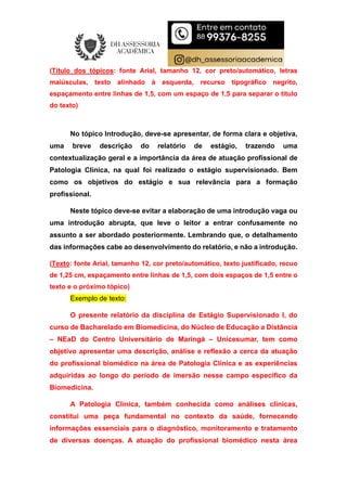 (Título dos tópicos: fonte Arial, tamanho 12, cor preto/automático, letras
maiúsculas, texto alinhado à esquerda, recurso tipográfico negrito,
espaçamento entre linhas de 1,5, com um espaço de 1,5 para separar o título
do texto)
No tópico Introdução, deve-se apresentar, de forma clara e objetiva,
uma breve descrição do relatório de estágio, trazendo uma
contextualização geral e a importância da área de atuação profissional de
Patologia Clínica, na qual foi realizado o estágio supervisionado. Bem
como os objetivos do estágio e sua relevância para a formação
profissional.
Neste tópico deve-se evitar a elaboração de uma introdução vaga ou
uma introdução abrupta, que leve o leitor a entrar confusamente no
assunto a ser abordado posteriormente. Lembrando que, o detalhamento
das informações cabe ao desenvolvimento do relatório, e não a introdução.
(Texto: fonte Arial, tamanho 12, cor preto/automático, texto justificado, recuo
de 1,25 cm, espaçamento entre linhas de 1,5, com dois espaços de 1,5 entre o
texto e o próximo tópico)
Exemplo de texto:
O presente relatório da disciplina de Estágio Supervisionado I, do
curso de Bacharelado em Biomedicina, do Núcleo de Educação a Distância
– NEaD do Centro Universitário de Maringá – Unicesumar, tem como
objetivo apresentar uma descrição, análise e reflexão a cerca da atuação
do profissional biomédico na área de Patologia Clínica e as experiências
adquiridas ao longo do período de imersão nesse campo específico da
Biomedicina.
A Patologia Clínica, também conhecida como análises clínicas,
constitui uma peça fundamental no contexto da saúde, fornecendo
informações essenciais para o diagnóstico, monitoramento e tratamento
de diversas doenças. A atuação do profissional biomédico nesta área
 