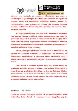 abrange uma variedade de processos laboratoriais que visam a
identificação e quantificação de substâncias presentes no organismo
humano, sejam elas metabólitos, hormônios, enzimas, células ou
microrganismos. Essas análises são cruciais para subsidiar decisões
médicas, contribuindo diretamente para a promoção da saúde e o bem-
estar dos pacientes.
Ao longo deste relatório, será abordada a importância estratégica
das análises clínicas na prática médica, destacando-se seu papel na
prevenção, diagnóstico precoce e acompanhamento de doenças. Além
disso, serão discutidos os principais desafios enfrentados no ambiente
laboratorial, bem como as competências e habilidades necessárias para o
exercício profissional nesse contexto.
Por fim, será apresentada uma reflexão sobre as contribuições do
estágio na formação acadêmica e profissional do estudante de
Biomedicina, evidenciando a relevância dessa experiência para o
desenvolvimento de competências técnicas e o aprimoramento da prática
clínica.
Dessa forma, o presente relatório busca não apenas relatar as
atividades realizadas durante o estágio, mas também contextualizar a
importância do profissional biomédico na área de Patologia Clínica,
destacando seu papel crucial no contexto da saúde pública e no cuidado
individualizado ao paciente, desde a coleta da amostra biológica até a
entrega do laudo dos exames laboratoriais.
2 UNIDADE CONCEDENTE
(Título dos tópicos: fonte Arial, tamanho 12, cor preto/automático, letras
maiúsculas, texto alinhado à esquerda, recurso tipográfico negrito,
 