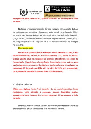 espaçamento entre linhas de 1,5, com um espaço de 1,5 para separar o título
do texto)
No tópico Unidade concedente, deve-se realizar a apresentação do local
de estágio com as seguintes informações: razão social, nome fantasia, CNPJ,
endereço, área de atuação (ramo de atividade), período de realização do estágio
(carga horária), nome completo do profissional responsável que o acompanhou
no estágio supervisionado, cargo/função e seu respectivo número de inscrição
no conselho.
Exemplo de texto:
O LabExcel (Laboratório de Análises Clínicas Excelência Ltda), CNPJ
00.000.000/0001-00, situado na Rua dos Análises, 123, Bairro da Saúde,
Cidade-Estado, atua na realização de exames laboratoriais nas áreas de
hematologia, bioquímica, microbiologia, imunologia, entre outras, para
apoio diagnóstico em saúde. O estágio no estabelecimento foi realizado no
período de 01 de janeiro de 2024 a 01 de julho de 2024, sob a supervisão
do profissional biomédico João da Silva (CRBM 0000-PR).
3 ANÁLISES CLÍNICAS
(Título dos tópicos: fonte Arial, tamanho 12, cor preto/automático, letras
maiúsculas, texto alinhado à esquerda, recurso tipográfico negrito,
espaçamento entre linhas de 1,5, com um espaço de 1,5 para separar o título
do texto)
No tópico Análises clínicas, deve-se apresentar brevemente os setores de
análises clínicas em um laboratório e suas respectivas funções.
 