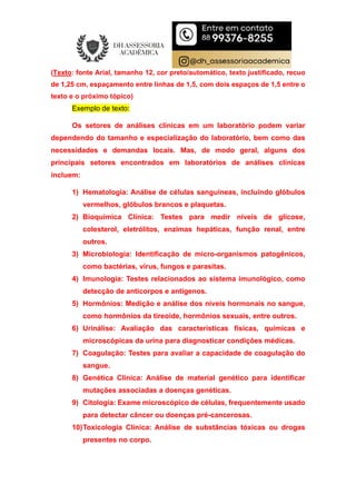 (Texto: fonte Arial, tamanho 12, cor preto/automático, texto justificado, recuo
de 1,25 cm, espaçamento entre linhas de 1,5, com dois espaços de 1,5 entre o
texto e o próximo tópico)
Exemplo de texto:
Os setores de análises clínicas em um laboratório podem variar
dependendo do tamanho e especialização do laboratório, bem como das
necessidades e demandas locais. Mas, de modo geral, alguns dos
principais setores encontrados em laboratórios de análises clínicas
incluem:
1) Hematologia: Análise de células sanguíneas, incluindo glóbulos
vermelhos, glóbulos brancos e plaquetas.
2) Bioquímica Clínica: Testes para medir níveis de glicose,
colesterol, eletrólitos, enzimas hepáticas, função renal, entre
outros.
3) Microbiologia: Identificação de micro-organismos patogênicos,
como bactérias, vírus, fungos e parasitas.
4) Imunologia: Testes relacionados ao sistema imunológico, como
detecção de anticorpos e antígenos.
5) Hormônios: Medição e análise dos níveis hormonais no sangue,
como hormônios da tireoide, hormônios sexuais, entre outros.
6) Urinálise: Avaliação das características físicas, químicas e
microscópicas da urina para diagnosticar condições médicas.
7) Coagulação: Testes para avaliar a capacidade de coagulação do
sangue.
8) Genética Clínica: Análise de material genético para identificar
mutações associadas a doenças genéticas.
9) Citologia: Exame microscópico de células, frequentemente usado
para detectar câncer ou doenças pré-cancerosas.
10)Toxicologia Clínica: Análise de substâncias tóxicas ou drogas
presentes no corpo.
 