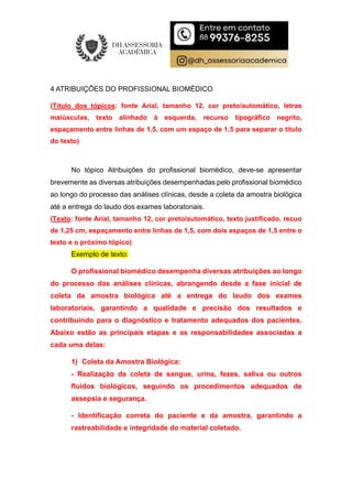 4 ATRIBUIÇÕES DO PROFISSIONAL BIOMÉDICO
(Título dos tópicos: fonte Arial, tamanho 12, cor preto/automático, letras
maiúsculas, texto alinhado à esquerda, recurso tipográfico negrito,
espaçamento entre linhas de 1,5, com um espaço de 1,5 para separar o título
do texto)
No tópico Atribuições do profissional biomédico, deve-se apresentar
brevemente as diversas atribuições desempenhadas pelo profissional biomédico
ao longo do processo das análises clínicas, desde a coleta da amostra biológica
até a entrega do laudo dos exames laboratoriais.
(Texto: fonte Arial, tamanho 12, cor preto/automático, texto justificado, recuo
de 1,25 cm, espaçamento entre linhas de 1,5, com dois espaços de 1,5 entre o
texto e o próximo tópico)
Exemplo de texto:
O profissional biomédico desempenha diversas atribuições ao longo
do processo das análises clínicas, abrangendo desde a fase inicial de
coleta da amostra biológica até a entrega do laudo dos exames
laboratoriais, garantindo a qualidade e precisão dos resultados e
contribuindo para o diagnóstico e tratamento adequados dos pacientes.
Abaixo estão as principais etapas e as responsabilidades associadas a
cada uma delas:
1) Coleta da Amostra Biológica:
- Realização da coleta de sangue, urina, fezes, saliva ou outros
fluidos biológicos, seguindo os procedimentos adequados de
assepsia e segurança.
- Identificação correta do paciente e da amostra, garantindo a
rastreabilidade e integridade do material coletado.
 