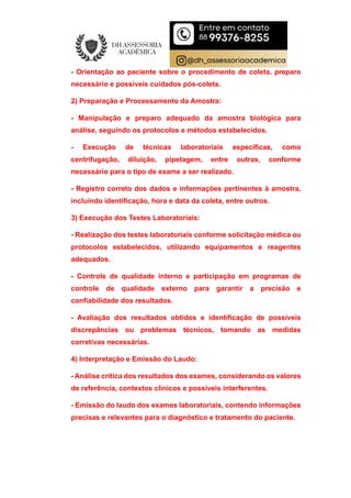 - Orientação ao paciente sobre o procedimento de coleta, preparo
necessário e possíveis cuidados pós-coleta.
2) Preparação e Processamento da Amostra:
- Manipulação e preparo adequado da amostra biológica para
análise, seguindo os protocolos e métodos estabelecidos.
- Execução de técnicas laboratoriais específicas, como
centrifugação, diluição, pipetagem, entre outras, conforme
necessário para o tipo de exame a ser realizado.
- Registro correto dos dados e informações pertinentes à amostra,
incluindo identificação, hora e data da coleta, entre outros.
3) Execução dos Testes Laboratoriais:
- Realização dos testes laboratoriais conforme solicitação médica ou
protocolos estabelecidos, utilizando equipamentos e reagentes
adequados.
- Controle de qualidade interno e participação em programas de
controle de qualidade externo para garantir a precisão e
confiabilidade dos resultados.
- Avaliação dos resultados obtidos e identificação de possíveis
discrepâncias ou problemas técnicos, tomando as medidas
corretivas necessárias.
4) Interpretação e Emissão do Laudo:
- Análise crítica dos resultados dos exames, considerando os valores
de referência, contextos clínicos e possíveis interferentes.
- Emissão do laudo dos exames laboratoriais, contendo informações
precisas e relevantes para o diagnóstico e tratamento do paciente.
 