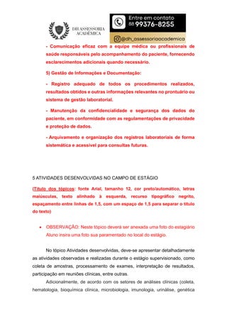 - Comunicação eficaz com a equipe médica ou profissionais de
saúde responsáveis pelo acompanhamento do paciente, fornecendo
esclarecimentos adicionais quando necessário.
5) Gestão de Informações e Documentação:
- Registro adequado de todos os procedimentos realizados,
resultados obtidos e outras informações relevantes no prontuário ou
sistema de gestão laboratorial.
- Manutenção da confidencialidade e segurança dos dados do
paciente, em conformidade com as regulamentações de privacidade
e proteção de dados.
- Arquivamento e organização dos registros laboratoriais de forma
sistemática e acessível para consultas futuras.
5 ATIVIDADES DESENVOLVIDAS NO CAMPO DE ESTÁGIO
(Título dos tópicos: fonte Arial, tamanho 12, cor preto/automático, letras
maiúsculas, texto alinhado à esquerda, recurso tipográfico negrito,
espaçamento entre linhas de 1,5, com um espaço de 1,5 para separar o título
do texto)
 OBSERVAÇÃO: Neste tópico deverá ser anexada uma foto do estagiário
Aluno insira uma foto sua paramentado no local do estágio.
No tópico Atividades desenvolvidas, deve-se apresentar detalhadamente
as atividades observadas e realizadas durante o estágio supervisionado, como
coleta de amostras, processamento de exames, interpretação de resultados,
participação em reuniões clínicas, entre outras.
Adicionalmente, de acordo com os setores de análises clínicas (coleta,
hematologia, bioquímica clínica, microbiologia, imunologia, urinálise, genética
 