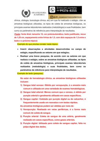 clínica, citologia, toxicologia clínica, etc) em que foi realizado o estágio, citar as
amostras biológicas utilizadas, os tipos de coleta de amostras biológicas, os
principais exames laboratoriais realizados (metodologia) e suas finalidades, bem
como os parâmetros de referência para interpretação de resultados.
(Texto: fonte Arial, tamanho 12, cor preto/automático, texto justificado, recuo
de 1,25 cm, espaçamento entre linhas de 1,5, com dois espaços de 1,5 entre o
texto e o próximo tópico)
Exemplo do que precisa constar neste tópico:
 Inserir observações e atividades desenvolvidas no campo de
estágio, especificando os setores em que estagiou.
 Realizar uma breve pesquisa, de acordo com os setores em que
realizou o estágio, sobre as amostras biológicas utilizadas, os tipos
de coleta de amostras biológicas, principais exames laboratoriais
realizados (metodologia) e suas finalidades, bem como os
parâmetros de referência para interpretação de resultados.
Exemplo de texto (pesquisa):
No setor de hematologia clínica, as amostras biológicas utilizadas
incluem:
1) Sangue total venoso: Obtido por venopunção, é a amostra mais
comum e utilizada em uma variedade de exames hematológicos.
2) Sangue total arterial: Menos comum que o venoso, é obtido por
punção arterial e geralmente utilizado em casos específicos.
3) Sangue capilar: Coletado por punção digital ou de calcanhar, é
frequentemente usado em neonatos e em testes rápidos.
As amostras biológicas podem ser obtidas por meio de:
1) Venopunção: Realizada em veias periféricas, é a forma mais
comum de coleta de sangue.
2) Punção arterial: Coleta de sangue de uma artéria, geralmente
realizado em casos específicos, como gases arteriais.
3) Punção digital: Utilizada para coleta de sangue capilar, feita na
polpa digital dos dedos.
 