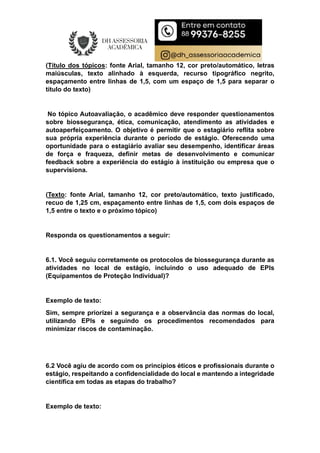 (Título dos tópicos: fonte Arial, tamanho 12, cor preto/automático, letras
maiúsculas, texto alinhado à esquerda, recurso tipográfico negrito,
espaçamento entre linhas de 1,5, com um espaço de 1,5 para separar o
título do texto)
No tópico Autoavaliação, o acadêmico deve responder questionamentos
sobre biossegurança, ética, comunicação, atendimento as atividades e
autoaperfeiçoamento. O objetivo é permitir que o estagiário reflita sobre
sua própria experiência durante o período de estágio. Oferecendo uma
oportunidade para o estagiário avaliar seu desempenho, identificar áreas
de força e fraqueza, definir metas de desenvolvimento e comunicar
feedback sobre a experiência do estágio à instituição ou empresa que o
supervisiona.
(Texto: fonte Arial, tamanho 12, cor preto/automático, texto justificado,
recuo de 1,25 cm, espaçamento entre linhas de 1,5, com dois espaços de
1,5 entre o texto e o próximo tópico)
Responda os questionamentos a seguir:
6.1. Você seguiu corretamente os protocolos de biossegurança durante as
atividades no local de estágio, incluindo o uso adequado de EPIs
(Equipamentos de Proteção Individual)?
Exemplo de texto:
Sim, sempre priorizei a segurança e a observância das normas do local,
utilizando EPIs e seguindo os procedimentos recomendados para
minimizar riscos de contaminação.
6.2 Você agiu de acordo com os princípios éticos e profissionais durante o
estágio, respeitando a confidencialidade do local e mantendo a integridade
científica em todas as etapas do trabalho?
Exemplo de texto:
 
