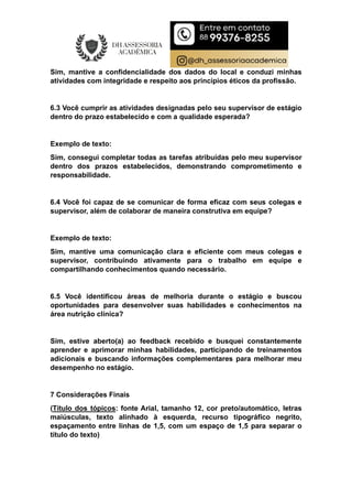 Sim, mantive a confidencialidade dos dados do local e conduzi minhas
atividades com integridade e respeito aos princípios éticos da profissão.
6.3 Você cumprir as atividades designadas pelo seu supervisor de estágio
dentro do prazo estabelecido e com a qualidade esperada?
Exemplo de texto:
Sim, consegui completar todas as tarefas atribuídas pelo meu supervisor
dentro dos prazos estabelecidos, demonstrando comprometimento e
responsabilidade.
6.4 Você foi capaz de se comunicar de forma eficaz com seus colegas e
supervisor, além de colaborar de maneira construtiva em equipe?
Exemplo de texto:
Sim, mantive uma comunicação clara e eficiente com meus colegas e
supervisor, contribuindo ativamente para o trabalho em equipe e
compartilhando conhecimentos quando necessário.
6.5 Você identificou áreas de melhoria durante o estágio e buscou
oportunidades para desenvolver suas habilidades e conhecimentos na
área nutrição clínica?
Sim, estive aberto(a) ao feedback recebido e busquei constantemente
aprender e aprimorar minhas habilidades, participando de treinamentos
adicionais e buscando informações complementares para melhorar meu
desempenho no estágio.
7 Considerações Finais
(Título dos tópicos: fonte Arial, tamanho 12, cor preto/automático, letras
maiúsculas, texto alinhado à esquerda, recurso tipográfico negrito,
espaçamento entre linhas de 1,5, com um espaço de 1,5 para separar o
título do texto)
 