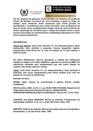 Por fim, gostaria de expressar minha gratidão aos membros da equipe da
Clínica de Nutrição Funcional por sua orientação e apoio ao longo do
estágio. Suas mentorias foram essenciais para minha jornada de
aprendizado e contribuíram para minha formação como profissional da
área de saúde. Como resultado deste estágio, sinto-me mais confiante em
minha capacidade de contribuir para o campo da Nutrição clínica e estou
ansioso para aplicar os conhecimentos e habilidades adquiridos em minha
futura carreira profissional.
REFERÊNCIAS
(Título dos tópicos: fonte Arial, tamanho 12, cor preto/automático, letras
maiúsculas, texto alinhado à esquerda, recurso tipográfico negrito,
espaçamento entre linhas de 1,5, com um espaço de 1,5 para separar o
título do texto)
No tópico Referências, deve-se apresentar a relação das referências
citadas no relatório em ordem alfabética, segundo as normas da ABNT. As
referências utilizadas para embasamento que não forem citadas no
relatório, não devem aparecer na lista.
(Texto: fonte Arial, tamanho 12, cor preto/automático, texto alinhado à
esquerda, sem recuo, espaçamento entre linhas simples [1,0], com um
espaço de 1,0 entre as referências)
Exemplo de texto:
BONINI, Adair. Veículo de comunicação e gênero textual: noções
conflitantes.
DELTA [online]. 2003, vol.19, n.1, pp. 65-89. ISSN 0102-4450. Disponível em
<http://www.scielo.br/scielo.php?script=sci_pdf&pid=S0102-
44502003000100003&lng=en&nrm=iso&tlng=pt>. Acesso em: 15 abr. 2015.
LAKATOS, Eva Maria; MARCONI, Marina de Andrade. Fundamentos de
metodologia científica. 3. ed. rev. e ampl. São Paulo: Atlas, 1991.
MARTINS, Gilberto de Andrade. Manual para elaboração de monografias e
dissertações. 2. ed. São Paulo: Atlas, 1994.
 