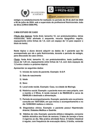 estágio no estabelecimento foi realizado no período de 29 de abril de 2024
a 06 de julho de 2024, sob a supervisão do profissional Nutricionista João
da Silva (CRN-8 0000-PR).
3 MINI ESTUDO DE CASO
(Título dos tópicos: fonte Arial, tamanho 12, cor preto/automático, letras
maiúsculas, texto alinhado à esquerda, recurso tipográfico negrito,
espaçamento entre linhas de 1,5, com um espaço de 1,5 para separar o
título do texto)
Neste tópico o aluno deverá adquirir os dados de 1 paciente que foi
acompanhado por ele e pelo Nutricionista, durante o período de estágio,
para discussão do caso clínico.
(Texto: fonte Arial, tamanho 12, cor preto/automático, texto justificado,
recuo de 1,25 cm, espaçamento entre linhas de 1,5, com dois espaços de
1,5 entre o texto e o próximo tópico)
Apresentar os seguintes dados:
1) Iniciais do nome do paciente. Exemplo: S.G.P.
2) Data de nascimento
3) Idade
4) Sexo
5) Local onde reside. Exemplo: Casa, na cidade de Maringá.
6) Histórico social. Exemplo: a paciente mora em casa própria, com
o marido e 2 filhos. A renda mensal é de R$2000,00 e cerca de
R$400,00 é destinado a alimentação.
7) Período de acompanhamento. Exemplo: paciente veio na primeira
consulta em 18/07/2024, em que iniciou o acompanhamento e no
dia 12/08/2024 realizou o retorno.
8) Diagnóstico clínico. Exemplo: o paciente possui Hipertensão
Arterial, Diabetes Mellitus e Gastrite.
9) Hábitos de vida. Exemplo: paciente etilista e tabagista, consome
bebida alcóolica aos finais de semana, 5 latas de cerveja e fuma
3 cigarros ao dia. Não pratica atividade física. O hábito intestinal
é regular, com frequência de evacuação diária, 2-3x/dia, variando
 