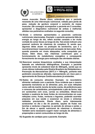 massa muscular. Diante disso, entende-se que o paciente
necessita de uma intervenção nutricional, voltada para perda de
peso, redução da gordura corporal e aumento da massa
muscular. (Se conseguir acompanhar o paciente em 2 consultas,
apresentar o diagnóstico nutricional de ambas e melhorias
obtidas nos parâmetros avaliados na segunda consulta).
13) Sinais e sintomas apresentados e possíveis carências
nutricionais relacionadas. Exemplo: o paciente apresenta falta de
energia ao longo do dia, refere acordar cansado e ter muita
vontade de comer doces ao longo do dia. Tais sinais indicam uma
possível carência de vitaminas do complexo B, sendo que,
algumas delas atuam na produção da serotonina, que é o
neurotransmissor responsável pela sensação de bem-estar. Este,
quando presente em níveis adequados, evita compulsão por
doces. Além disso, tais vitaminas contribuem para o
funcionamento do metabolismo energético e consequente
fornecimento de energia para realização das atividades diárias.
14) Descrever exames bioquímicos avaliados e sua interpretação
baseada em referências bibliográficas. Exemplo: o paciente
apresenta níveis de colesterol total de 300mg/dL, sendo que os
níveis ótimos indicados pela Diretriz Brasileira de Dislipidemias e
Prevenção da Aterosclerose (2017) é < 190mg/dL, portanto este
parâmetro encontra-se alterado, representando um risco para o
agravamento de Doenças Cardiovasculares já existentes.
15) Dados de consumo alimentar. Exemplo: no recordatório
alimentar realizado com o paciente, ficou evidente que o mesmo
apresenta monotonia ao se alimentar, pois, em suas refeições
como café da manhã, lanche da tarde e janta, dá preferência para
o consumo de carboidratos, principalmente o pão de forma, seja
em sanduíches com ovos, carnes ou embutidos. Observa-se
também a ausência de boas fontes de micronutrientes em suas
refeições como, frutas, verduras e legumes, podendo acarretar
prejuízos em sua saúde e ocasionar os sinais e sintomas
relatados previamente. Diante disso, seria interessante
acrescentar no dia a dia do paciente, opções de frutas nos
lanches e verduras e legumes no período do almoço e jantar, a
fim de elevar o aporte nutricional de vitaminas e minerais.
Também seria necessário sugerir maior variação de alimentos e
preparações a serem consumidos ao longo do dia.
16) Sugestão de cardápio para o paciente. Exemplo:
 