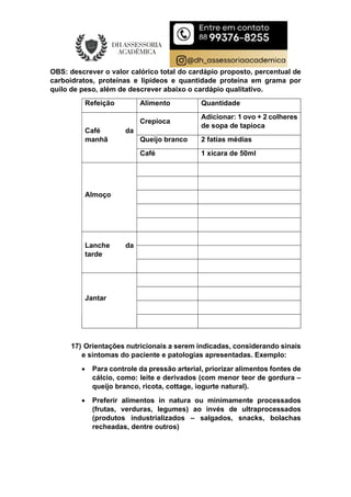 OBS: descrever o valor calórico total do cardápio proposto, percentual de
carboidratos, proteínas e lipídeos e quantidade proteína em grama por
quilo de peso, além de descrever abaixo o cardápio qualitativo.
Refeição Alimento Quantidade
Café da
manhã
Crepioca
Adicionar: 1 ovo + 2 colheres
de sopa de tapioca
Queijo branco 2 fatias médias
Café 1 xícara de 50ml
Almoço
Lanche da
tarde
Jantar
17) Orientações nutricionais a serem indicadas, considerando sinais
e sintomas do paciente e patologias apresentadas. Exemplo:
 Para controle da pressão arterial, priorizar alimentos fontes de
cálcio, como: leite e derivados (com menor teor de gordura –
queijo branco, ricota, cottage, iogurte natural).
 Preferir alimentos in natura ou minimamente processados
(frutas, verduras, legumes) ao invés de ultraprocessados
(produtos industrializados – salgados, snacks, bolachas
recheadas, dentre outros)
 